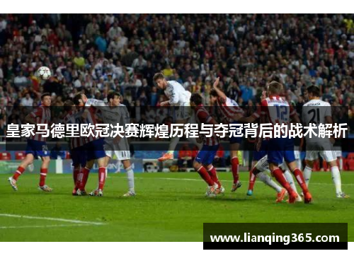 皇家马德里欧冠决赛辉煌历程与夺冠背后的战术解析
