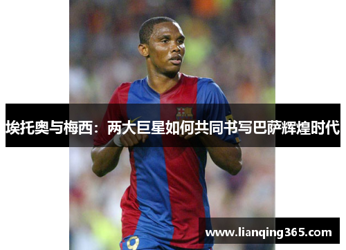 埃托奥与梅西：两大巨星如何共同书写巴萨辉煌时代