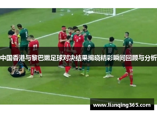 中国香港与黎巴嫩足球对决结果揭晓精彩瞬间回顾与分析