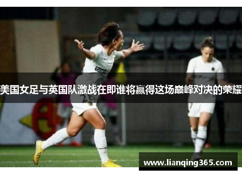 美国女足与英国队激战在即谁将赢得这场巅峰对决的荣耀
